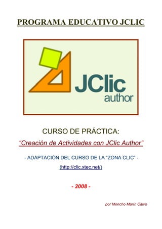 PROGRAMA EDUCATIVO JCLIC




       CURSO DE PRÁCTICA:
“Creación de Actividades con JClic Author”

 - ADAPTACIÓN DEL CURSO DE LA “ZONA CLIC” -
             (http://clic.xtec.net/)


                   - 2008 -


                                       por Moncho Marín Calvo
 