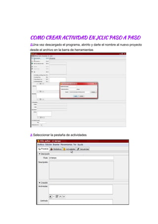  
 
 
COMO​ ​CREAR​ ​ACTIVIDAD​ ​EN​ ​JCLIC​ ​PASO​ ​A​ ​PASO 
1​.​Una​ ​vez​ ​descargado​ ​el​ ​programa,​ ​abrirlo​ ​y​ ​darle​ ​el​ ​nombre​ ​al​ ​nuevo​ ​proyecto
desde​ ​el​ ​archivo​ ​en​ ​la​ ​barra​ ​de​ ​herramientas
 
2.​ ​​Seleccionar​ ​la​ ​pestaña​ ​de​ ​actividades
 
 
 
 
 
 
 
 
 
 
 
 
 
 
 
 
 