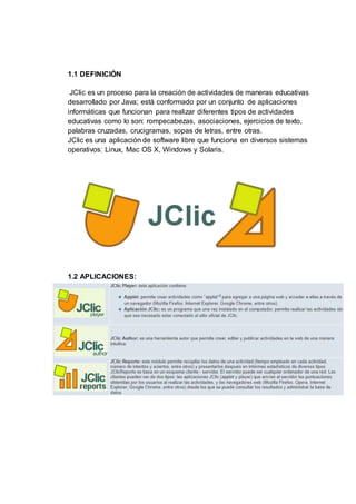 1.1 DEFINICIÓN
JClic es un proceso para la creación de actividades de maneras educativas
desarrollado por Java; está conformado por un conjunto de aplicaciones
informáticas que funcionan para realizar diferentes tipos de actividades
educativas como lo son: rompecabezas, asociaciones, ejercicios de texto,
palabras cruzadas, crucigramas, sopas de letras, entre otras.
JClic es una aplicación de software libre que funciona en diversos sistemas
operativos: Linux, Mac OS X, Windows y Solaris.
1.2 APLICACIONES:
 