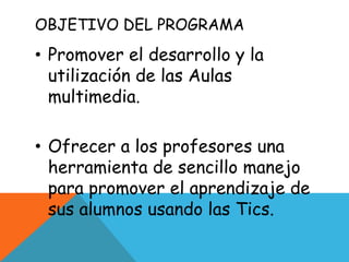OBJETIVO DEL PROGRAMA
• Promover el desarrollo y la
  utilización de las Aulas
  multimedia.

• Ofrecer a los profesores una
  herramienta de sencillo manejo
  para promover el aprendizaje de
  sus alumnos usando las Tics.
 