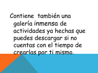 Contiene también una
 galería inmensa de
 actividades ya hechas que
 puedes descargar si no
 cuentas con el tiempo de
 crearlas por ti mismo.
 