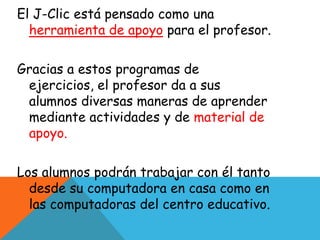 El J-Clic está pensado como una
  herramienta de apoyo para el profesor.

Gracias a estos programas de
 ejercicios, el profesor da a sus
 alumnos diversas maneras de aprender
 mediante actividades y de material de
 apoyo.

Los alumnos podrán trabajar con él tanto
  desde su computadora en casa como en
  las computadoras del centro educativo.
 