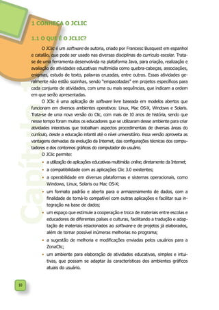 10
Capítulo1
1 CONHEÇA O JCLIC
1.1 O QUE É O JCLIC?
O JClic é um software de autoria, criado por Francesc Busquest em espanhol
e catalão, que pode ser usado nas diversas disciplinas do currículo escolar. Trata-
se de uma ferramenta desenvolvida na plataforma Java, para criação, realização e
avaliação de atividades educativas multimídia como quebra-cabeças, associações,
enigmas, estudo de texto, palavras cruzadas, entre outros. Essas atividades ge-
ralmente não estão sozinhas, sendo “empacotadas” em projetos específicos para
cada conjunto de atividades, com uma ou mais sequências, que indicam a ordem
em que serão apresentadas.
O JClic é uma aplicação de software livre baseada em modelos abertos que
funcionam em diversos ambientes operativos: Linux, Mac OS-X, Windows e Solaris.
Trata-se de uma nova versão do Clic, com mais de 10 anos de história, sendo que
nesse tempo foram muitos os educadores que se utilizaram desse ambiente para criar
atividades interativas que trabalham aspectos procedimentais de diversas áreas do
currículo, desde a educação infantil até o nível universitário. Essa versão aproveita as
vantagens derivadas da evolução da Internet, das configurações técnicas dos compu-
tadores e dos contornos gráficos do computador do usuário.
O JClic permite:
•	 a utilização de aplicações educativas multimídia online, diretamente da Internet;
•	 a compatibilidade com as aplicações Clic 3.0 existentes;
•	 a operabilidade em diversas plataformas e sistemas operacionais, como
Windows, Linux, Solaris ou Mac OS-X;
•	 um formato padrão e aberto para o armazenamento de dados, com a
finalidade de torná-lo compatível com outras aplicações e facilitar sua in-
tegração na base de dados;
•	 um espaço que estimule a cooperação e troca de materiais entre escolas e
educadores de diferentes países e culturas, facilitando a tradução e adap-
tação de materiais relacionados ao software e de projetos já elaborados,
além de tornar possível inúmeras melhorias no programa;
•	 a sugestão de melhoria e modificações enviadas pelos usuários para a
ZonaClic;
•	 um ambiente para elaboração de atividades educativas, simples e intui-
tivas, que possam se adaptar às características dos ambientes gráficos
atuais do usuário.
 