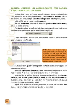 Praticando
100
PRÁTICA: CRIANDO UM QUEBRA-CABEÇA COM LACUNA
A PARTIR DE OUTRO JÁ CRIADO
Nesta prática, iremos conhecer o procedimento para alterar a modalidade de
uma atividade já criada. Assim, trocaremos o Quebra-cabeças de troca, da prá-
tica anterior, por um outro tipo: o Quebra-cabeças com lacuna (Holle puzzle).
Inicie o JClic author e abra o projeto parte3.
Na aba Atividades, selecione a atividade Quebra-cabeça com texto,
criada na prática anterior.
Em Opções, clique no botão ao lado do tipo de atividade para mudá-la, ou
somente teste as diferentes opções antes de decidir por uma.
Depois de aberta a lista dos tipos de atividades, clique na opção escolhida
para a mudança ser efetivada.
Mude a atividade Quebra-cabeça com texto (da prática anterior) para um
outro quebra-cabeça.
Selecione o Quebra-cabeças de troca, e teste seu funcionamento na ja-
nela de testes. Você ainda pode testar os outros tipos de atividades.
Note que não há nenhum problema em mudar a atividade por um Quebra-
cabeças com lacuna, Quebra-cabeças duplo ou uma Tela de Informação.
Outras mudanças fazem com que a atividade não funcione corretamente ou que
necessite de outras alterações no painel.
Agora, feche a janela de testes e a janela do JClic author, mas clique em Não
quando o programa perguntar se quer guardar as alterações.
Nota: Observe que na parte supe-
rior da janela existe uma mensagem de
advertência. Use esta opção com cuida-
do, pois pode ocorrer perda de objetos e
atributos da atividade, e após a mudança
pode ser que ela não funcione como es-
perava ou mesmo não funcione.
 