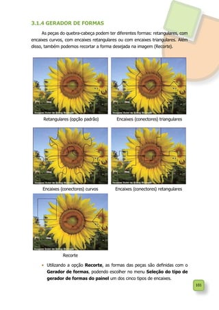 101
3.1.4 GERADOR DE FORMAS
As peças do quebra-cabeça podem ter diferentes formas: retangulares, com
encaixes curvos, com encaixes retangulares ou com encaixes triangulares. Além
disso, também podemos recortar a forma desejada na imagem (Recorte).
Retangulares (opção padrão) Encaixes (conectores) triangulares
Encaixes (conectores) curvos Encaixes (conectores) retangulares
Recorte
•	 	Utilizando a opção Recorte, as formas das peças são definidas com o
Gerador de formas, podendo escolher no menu Seleção do tipo de
gerador de formas do painel um dos cinco tipos de encaixes.
 