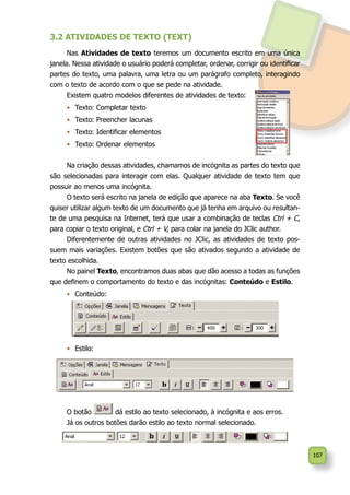 107
3.2 ATIVIDADES DE TEXTO (TEXT)
Nas Atividades de texto teremos um documento escrito em uma única
janela. Nessa atividade o usuário poderá completar, ordenar, corrigir ou identificar
partes do texto, uma palavra, uma letra ou um parágrafo completo, interagindo
com o texto de acordo com o que se pede na atividade.
Existem quatro modelos diferentes de atividades de texto:
•	 Texto: Completar texto
•	 Texto: Preencher lacunas
•	 Texto: Identificar elementos
•	 Texto: Ordenar elementos
Na criação dessas atividades, chamamos de incógnita as partes do texto que
são selecionadas para interagir com elas. Qualquer atividade de texto tem que
possuir ao menos uma incógnita.
O texto será escrito na janela de edição que aparece na aba Texto. Se você
quiser utilizar algum texto de um documento que já tenha em arquivo ou resultan-
te de uma pesquisa na Internet, terá que usar a combinação de teclas Ctrl + C,
para copiar o texto original, e Ctrl + V, para colar na janela do JClic author.
Diferentemente de outras atividades no JClic, as atividades de texto pos-
suem mais variações. Existem botões que são ativados segundo a atividade de
texto escolhida.
No painel Texto, encontramos duas abas que dão acesso a todas as funções
que definem o comportamento do texto e das incógnitas: Conteúdo e Estilo.
•	 Conteúdo:
•	 Estilo:
O botão dá estilo ao texto selecionado, à incógnita e aos erros.
Já os outros botões darão estilo ao texto normal selecionado.
 