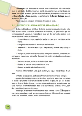 108
A avaliação das atividades de texto é uma característica única nas varia-
ções de atividades do JClic. Podemos fazê-la de duas formas: corrigindo as res-
postas do usuário à medida que ele as escreva (avaliação imediata) ou clicando no
botão Avaliação adiada, que está na parte inferior da Janela de jogo, quando
terminar a resolução.
Veja a seguir as principais formas de atividade de texto.
3.2.1 PREENCHER LACUNAS (TEXT: Fill-in blanks)
Nesta modalidade de atividade de texto, selecionamos determinadas pala-
vras, letras e frases que serão escondidas ou cobertas, as quais terão que ser
completadas pelo usuário. A resolução de cada um dos elementos ocultos pode
ser proposta de maneiras diferentes:
•	 Escrevendo-se no espaço vazio (lacuna) com caracteres escolhidos previa-
mente.
•	 Corrigindo uma expressão inicial que contém erros.
•	 Selecionando, em uma cascata (lista despregável), diversas respostas pos-
síveis.
As incógnitas podem estar associadas a uma janela de ajuda, contendo uma
mensagem, imagem ou animação. Sua aparição pode ser ativada em diversos
momentos:
•	 Automaticamente, ao iniciar a atividade de texto.
•	 Quando se escreve uma resposta com erro.
•	 Quando o usuário solicita clicar em F1.
Podemos definir também uma ajuda auditiva, ou seja, a interpretação de um
som.
Em todas essas ajudas, pode-se definir um tempo máximo de exibição.
A avaliação da atividade pode ser imediata ou adiada, sendo que em ambos
os casos o programa deve tentar detectar as letras ou palavras que são as cau-
sadoras de erro dentro de uma resposta, destacando-as com a mudança de cor.
Essa avaliação possibilita também dizer se a resposta está certa ou errada, sem
dar mais pistas de onde está o erro.
Nesse tipo de atividade recomendamos clicar sempre a tecla depois de
escrever a resposta em cada um dos espaços. Assim, o JClic saberá que o usuário
acabou de escrever e passará para o próximo espaço.
 