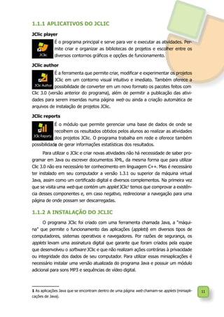 11
Para utilizar o JClic e criar novas atividades não há necessidade de saber pro-
gramar em Java ou escrever documentos XML, da mesma forma que para utilizar
Clic 3.0 não era necessário ter conhecimento em linguagem C++. Mas é necessário
ter instalado em seu computador a versão 1.3.1 ou superior da máquina virtual
Java, assim como um certificado digital e diversos complementos. Na primeira vez
que se visita uma web que contém um applet JClic1
temos que comprovar a existên-
cia desses componentes e, em caso negativo, redirecionar a navegação para uma
página de onde possam ser descarregadas.
1.1.2	A INSTALAÇÃO DO JCLIC
O programa JClic foi criado com uma ferramenta chamada Java, a “máqui-
na” que permite o funcionamento das aplicações (applets) em diversos tipos de
computadores, sistemas operativos e navegadores. Por razões de segurança, os
applets levam uma assinatura digital que garante que foram criados pela equipe
que desenvolveu o software JClic e que não realizam ações contrárias à privacidade
ou integridade dos dados de seu computador. Para utilizar essas miniaplicações é
necessário instalar uma versão atualizada do programa Java e possuir um módulo
adicional para sons MP3 e sequências de vídeo digital.
1 As aplicações Java que se encontram dentro de uma página web chamam-se applets (miniapli-
cações de Java).
1.1.1	APLICATIVOS DO JCLIC
É o módulo que permite gerenciar uma base de dados de onde se
recolhem os resultados obtidos pelos alunos ao realizar as atividades
dos projetos JClic. O programa trabalha em rede e oferece também
a
JClic player
É o programa principal e serve para ver e executar as atividades. Per-
mite criar e organizar as bibliotecas de projetos e escolher entre os
diversos contornos gráficos e opções de funcionamento.
JClic author
É a ferramenta que permite criar, modificar e experimentar os projetos
JClic em um contorno visual intuitivo e imediato. Também oferece a
possibilidade de converter em um novo formato os pacotes feitos com
JClic reports
Clic 3.0 (versão anterior do programa), além de permitir a publicação das ativi-
dades para serem inseridas numa página web ou ainda a criação automática de
arquivos de instalação de projetos JClic.
possibilidade de gerar informações estatísticas dos resultados.
 