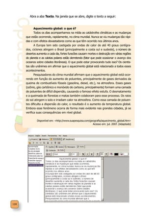 Praticando
110
Abra a aba Texto. Na janela que se abre, digite o texto a seguir:
Aquecimento global: o que é?
Todos os dias acompanhamos na mídia as catástrofes climáticas e as mudanças
que estão ocorrendo, rapidamente, no clima mundial. Nunca se viu mudanças tão rápi-
das e com efeitos devastadores como as que têm ocorrido nos últimos anos.
A Europa tem sido castigada por ondas de calor de até 40 graus centígra-
dos, ciclones atingem o Brasil (principalmente a costa sul e sudeste), o número de
desertos aumenta a cada dia, fortes furacões causam mortes e destruição em várias regiões
do planeta e as calotas polares estão derretendo (fator que pode ocasionar o avanço dos
oceanos sobre cidades litorâneas). O que pode estar provocando tudo isso? Os cientis-
tas são unânimes em afirmar que o aquecimento global está relacionado a todos esses
acontecimentos.
Pesquisadores do clima mundial afirmam que o aquecimento global está ocor-
rendo em função do aumento de poluentes, principalmente de gases derivados da
queima de combustíveis fósseis (gasolina, diesel, etc.), na atmosfera. Esses gases
(ozônio, gás carbônico e monóxido de carbono, principalmente) formam uma camada
de poluentes de difícil dispersão, causando o famoso efeito estufa. O desmatamento
e a queimada de florestas e matas também colaboram para esse processo. Os raios
do sol atingem o solo e irradiam calor na atmosfera. Como essa camada de poluen-
tes dificulta a dispersão do calor, o resultado é o aumento da temperatura global.
Embora esse fenômeno ocorra de forma mais evidente nas grandes cidades, já se
verifica suas consequências em nível global.
Disponível em: <http://www.suapesquisa.com/geografia/aquecimento_global.htm>
Acesso em: jul. 2007. (Adaptado)
 
