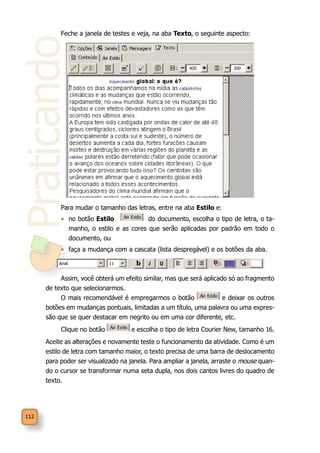 Praticando
112
Feche a janela de testes e veja, na aba Texto, o seguinte aspecto:
Para mudar o tamanho das letras, entre na aba Estilo e:
•	 no botão Estilo do documento, escolha o tipo de letra, o ta-
manho, o estilo e as cores que serão aplicadas por padrão em todo o
documento, ou
•	 faça a mudança com a cascata (lista despregável) e os botões da aba.
Assim, você obterá um efeito similar, mas que será aplicado só ao fragmento
de texto que selecionarmos.
O mais recomendável é empregarmos o botão e deixar os outros
botões em mudanças pontuais, limitadas a um título, uma palavra ou uma expres-
são que se quer destacar em negrito ou em uma cor diferente, etc.
Clique no botão e escolha o tipo de letra Courier New, tamanho 16.
Aceite as alterações e novamente teste o funcionamento da atividade. Como é um
estilo de letra com tamanho maior, o texto precisa de uma barra de deslocamento
para poder ser visualizado na janela. Para ampliar a janela, arraste o mouse quan-
do o cursor se transformar numa seta dupla, nos dois cantos livres do quadro de
texto.
 