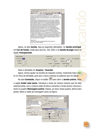 Praticando
113
Agora, na aba Janela, faça as seguintes alterações: na Janela principal,
em Cor do fundo, mude para azul (51, 102, 255); e na Janela de jogo clique na
opção Transparente.
Salve a atividade em Arquivo / Guardar.
Agora, iremos ajudar na escolha da resposta correta, mostrando todo o tex-
to no início da atividade, para que o aluno conheça as palavras que irá utilizar.
Na aba Conteúdo, clique no botão para abrir a Janela prévia. Ative
a opção Exibir este texto. Introduza o texto da mesma maneira que foi feito
anteriormente, com o mesmo estilo de letra e tamanho e fundo branco. Escreva o
texto no quadro Mensagem prévia. Depois, ao clicar nesse quadro, abrirá outra
janela. Altere o estilo da mensagem como na figura:
 