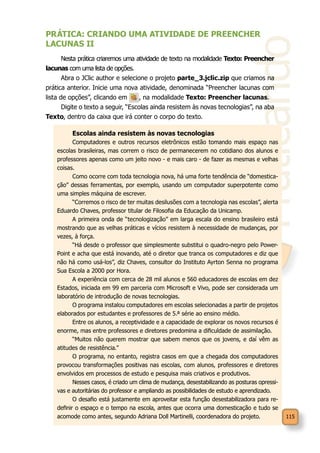 Praticando
115
PRÁTICA: CRIANDO UMA ATIVIDADE DE PREENCHER
LACUNAS II
Nesta prática criaremos uma atividade de texto na modalidade Texto: Preencher
lacunas com uma lista de opções.
Abra o JClic author e selecione o projeto parte_3.jclic.zip que criamos na
prática anterior. Inicie uma nova atividade, denominada “Preencher lacunas com
lista de opções”, clicando em , na modalidade Texto: Preencher lacunas.
Digite o texto a seguir, “Escolas ainda resistem às novas tecnologias”, na aba
Texto, dentro da caixa que irá conter o corpo do texto.
Escolas ainda resistem às novas tecnologias
Computadores e outros recursos eletrônicos estão tomando mais espaço nas
escolas brasileiras, mas correm o risco de permanecerem no cotidiano dos alunos e
professores apenas como um jeito novo - e mais caro - de fazer as mesmas e velhas
coisas.
Como ocorre com toda tecnologia nova, há uma forte tendência de “domestica-
ção” dessas ferramentas, por exemplo, usando um computador superpotente como
uma simples máquina de escrever.
“Corremos o risco de ter muitas desilusões com a tecnologia nas escolas”, alerta
Eduardo Chaves, professor titular de Filosofia da Educação da Unicamp.
A primeira onda de “tecnologização” em larga escala do ensino brasileiro está
mostrando que as velhas práticas e vícios resistem à necessidade de mudanças, por
vezes, à força.
“Há desde o professor que simplesmente substitui o quadro-negro pelo Power-
Point e acha que está inovando, até o diretor que tranca os computadores e diz que
não há como usá-los”, diz Chaves, consultor do Instituto Ayrton Senna no programa
Sua Escola a 2000 por Hora.
A experiência com cerca de 28 mil alunos e 560 educadores de escolas em dez
Estados, iniciada em 99 em parceria com Microsoft e Vivo, pode ser considerada um
laboratório de introdução de novas tecnologias.
O programa instalou computadores em escolas selecionadas a partir de projetos
elaborados por estudantes e professores de 5.ª série ao ensino médio.
Entre os alunos, a receptividade e a capacidade de explorar os novos recursos é
enorme, mas entre professores e diretores predomina a dificuldade de assimilação.
“Muitos não querem mostrar que sabem menos que os jovens, e daí vêm as
atitudes de resistência.”
O programa, no entanto, registra casos em que a chegada dos computadores
provocou transformações positivas nas escolas, com alunos, professores e diretores
envolvidos em processos de estudo e pesquisa mais criativos e produtivos.
Nesses casos, é criado um clima de mudança, desestabilizando as posturas opressi-
vas e autoritárias do professor e ampliando as possibilidades de estudo e aprendizado.
O desafio está justamente em aproveitar esta função desestabilizadora para re-
definir o espaço e o tempo na escola, antes que ocorra uma domesticação e tudo se
acomode como antes, segundo Adriana Doll Martinelli, coordenadora do projeto.
 