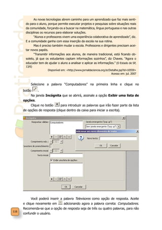 Praticando
116
As novas tecnologias abrem caminho para um aprendizado que faz mais senti-
do para o aluno, porque permite executar projetos e pesquisas sobre situações reais
da comunidade, forçando-os a buscar na matemática, língua portuguesa e nas outras
disciplinas os recursos para elaborar soluções.
“Alunos e professores vivem uma experiência colaborativa de aprendizado”, diz.
E a comunidade ganha com essa inserção da escola na sua rotina.
Mas é preciso também mudar a escola. Professores e dirigentes precisam acei-
tar novos papéis.
“Transmitir informações aos alunos, de maneira tradicional, está ficando ob-
soleto, já que os estudantes captam informações sozinhos”, diz Chaves. “Agora o
educador tem de ajudar o aluno a analisar e aplicar as informações.” (O Estado de SP,
13/6)
Disponível em: <http://www.jornaldaciencia.org.br/Detalhe.jsp?id=10559>
Acesso em: jul. 2007
Selecione a palavra “Computadores” na primeira linha e clique no
botão .
Na janela Incógnita que se abrirá, assinale a opção Exibir uma lista de
opções.
Clique no botão para introduzir as palavras que irão fazer parte da lista
de opções de resposta (clique dentro da caixa para iniciar a escrita).
Você poderá inserir a palavra Televisores como opção de resposta. Aceite
e clique novamente em adicionando agora a palavra correta: Computadores.
Recomenda-se que a opção de resposta seja de três ou quatro palavras, para não
confundir o usuário.
 