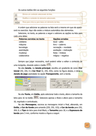 Praticando
117
Os outros botões têm as seguintes funções:
A ordem que adicionar as palavras na lista será a mesma em que ela apare-
cerá no exercício. Aqui não existe a mistura automática dos elementos.
Selecione, no texto, as palavras a seguir e adicione as opções na lista para
cada uma delas:
Palavras corretas no texto Opções erradas
cotidiano local – pátio
máquina livro – caderno
tecnologia recreação – novidade
assimilação aceitação – motivação
mudança festa – tristeza
colaborativa mágica – negativa
Sempre que julgar necessário, você poderá voltar a editar o conteúdo de
uma incógnita, clicando sobre o botão .
Na aba Janela, na Janela principal, escolha um gradiente de cores (Cor
inicial 255, 255, 0 e Cor final 51, 255, 255), como na figura abaixo, e deixe a
Janela de jogo assinalada na opção Transparente, sem a borda.
Na aba Texto, em Estilo, após selecionar todo o texto, altere o tamanho da
letra para 16 no botão . Selecione apenas o título e altere para o tamanho
18, negritado e centralizado.
Na aba Mensagens, escreva as mensagens inicial e final, alterando, em
Estilo, a Cor do fundo para amarelo (255, 255, 153); a Cor da borda para 255,
204, 0; o Tipo da letra para Arial Black, o Tamanho para 18; e a Espessura da
borda para 3 mm, conforme mostra a figura a seguir:
Elimina um conteúdo selecionado da lista.
Modifica o conteúdo do elemento selecionado.
Move para cima ou para baixo um elemento da lista.
 