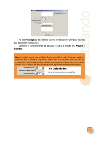 Praticando
123
Na aba Mensagens, dê o estilo e escreva a mensagem: “Corrija as palavras
que estão sem acentuação”.
Comprove o funcionamento da atividade e salve o projeto em Arquivo /
Guardar.
Nota: É possível, ao criar essa atividade, oferecer ao usuário a opção de escrever a palavra
correta ao lado da incorreta, para retirá-la depois. Para isso, adicione o dobro do valor de
comprimento inicial no valor numérico referente ao comprimento máximo. Se o comprimento
máximo for o da palavra, na resolução da atividade, a palavra incorreta deve ser apagada.
 