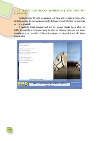 124
3.2.2 TEXTO: IDENTIFICAR ELEMENTOS (TEXT: IDENTIFY
ELEMENTS)
Nesta atividade de texto o usuário deverá clicar sobre a palavra, letra, cifra,
símbolo ou sinal de pontuação que serão definidas como incógnitas no momento
de criar a atividade.
A avaliação dessa atividade terá que ser sempre adiada. Ao se clicar no
botão de correção, o programa marca as letras ou palavras incorretas que foram
assinaladas, e se necessário, informará o número de elementos que não foram
encontrados.
 