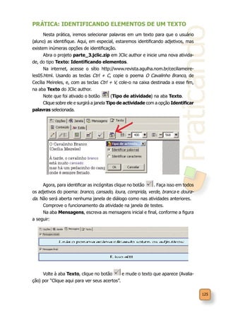 Praticando
125
PRÁTICA: IDENTIFICANDO ELEMENTOS DE UM TEXTO
Nesta prática, iremos selecionar palavras em um texto para que o usuário
(aluno) as identifique. Aqui, em especial, estaremos identificando adjetivos, mas
existem inúmeras opções de identificação.
Abra o projeto parte_3.jclic.zip em JClic author e inicie uma nova ativida-
de, do tipo Texto: Identificando elementos.
Na internet, acesse o sítio http://www.revista.agulha.nom.br/ceciliameire-
les05.html. Usando as teclas Ctrl + C, copie o poema O Cavalinho Branco, de
Cecília Meireles, e, com as teclas Ctrl + V, cole-o na caixa destinada a esse fim,
na aba Texto do JClic author.
Note que foi ativado o botão (Tipo de atividade) na aba Texto.
Clique sobre ele e surgirá a janela Tipo de actividade com a opção Identificar
palavras selecionada.
Agora, para identificar as incógnitas clique no botão . Faça isso em todos
os adjetivos do poema: branco, cansado, loura, comprida, verde, branca e doura-
da. Não será aberta nenhuma janela de diálogo como nas atividades anteriores.
Comprove o funcionamento da atividade na janela de testes.
Na aba Mensagens, escreva as mensagens inicial e final, conforme a figura
a seguir:
Volte à aba Texto, clique no botão e mude o texto que aparece (Avalia-
ção) por “Clique aqui para ver seus acertos”.
 