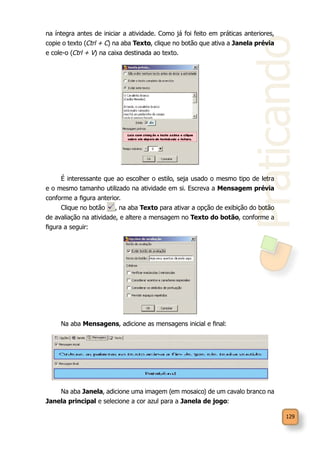 Praticando
129
na íntegra antes de iniciar a atividade. Como já foi feito em práticas anteriores,
copie o texto (Ctrl + C) na aba Texto, clique no botão que ativa a Janela prévia
e cole-o (Ctrl + V) na caixa destinada ao texto.
É interessante que ao escolher o estilo, seja usado o mesmo tipo de letra
e o mesmo tamanho utilizado na atividade em si. Escreva a Mensagem prévia
conforme a figura anterior.
Clique no botão , na aba Texto para ativar a opção de exibição do botão
de avaliação na atividade, e altere a mensagem no Texto do botão, conforme a
figura a seguir:
Na aba Mensagens, adicione as mensagens inicial e final:
Na aba Janela, adicione uma imagem (em mosaico) de um cavalo branco na
Janela principal e selecione a cor azul para a Janela de jogo:
 