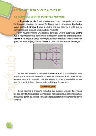134
Capítulo44 COMO UTILIZAR O JCLIC AUTHOR III
4.1 RESPOSTA ESCRITA (WRITTEN ANSWER)
A Resposta escrita é uma atividade que possui um aspecto visual seme-
lhante ao das atividades de exploração. Mostra todo o conteúdo da Grelha A e
só um quadro da Grelha B, onde o usuário terá que escrever o texto que for
conveniente para o quadro selecionado no momento.
Deve haver no mínimo uma resposta para cada um dos quadros da Grelha
A, e as respostas corretas precisam ser escritas num quadro de texto designado na
Grelha B. As respostas desse arquivo precisam ser escritas na mesma ordem em
que foram feitas as perguntas na Grelha A, como nas atividades de exploração:
O JClic não mostrará o conteúdo da Grelha B, só o utilizando para com-
provar que as respostas dadas são corretas. Se um quadro admitir mais de uma
resposta correta, é necessário indicá-la separando todas as possibilidades com
uma barra vertical dentro da mesma linha de texto. Por exemplo:
Dessa maneira, o programa entenderá que qualquer uma das três respos-
tas está correta. Na avaliação das respostas não há distinção entre maiúsculas e
minúsculas, porém os acentos e sinais de pontuação terão que ser escritos corre-
tamente.
TV|televisão|tevê
 