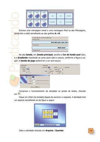 136
Praticando
Escreva uma mensagem inicial e uma mensagem final na aba Mensagens,
dando-lhe o estilo semelhante ao das grelhas A e B.
Na aba Janela, em Janela principal, escolha a Cor do fundo azul claro,
e o Gradiente mesclando as cores azuis claro e escuro, conforme a figura a se-
guir. A Janela de jogo poderá ter a cor azul escuro.
Comprove o funcionamento da atividade na janela de testes, clicando
em .
Clique em Enter (no teclado) depois de escrever a resposta. A atividade terá
um aspecto semelhante ao da figura a seguir:
Salve a atividade clicando em Arquivo / Guardar.
 