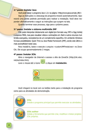 14
2.º passo: Instalar Java
Você pode baixar o programa Java 1.3.1 na página <http://www.java.com/pt_BR/>
Siga as instruções e a descarga do programa iniciará automaticamente. Apa-
recerá uma janela pedindo permissão para realizar a instalação. Você deve res-
ponder afirmativamente e seguir as instruções que surgem na tela.
Quando terminar esse processo, siga para o próximo passo.
3.º passo: Instalar o sistema multimídia JMF
JClic pode interpretar diretamente som digital (em formato way, MP3 e Ogg Vorbis)
e arquivos MIDI, mas para visualizar vídeos e animações em flash e outros recursos mul-
timídia avançados, necessitamos de um complemento específico. Em ambiente Windows
há duas possibilidades: Quick Time ou Java Media Framework (JMF), sendo este último o
mais aconselhável neste caso.
Para instalá-lo, baixe e execute o arquivo <customJMFinstal.exe> na Zona-
Clic. Ele ocupa aproximadamente 2 megas.
4º passo: Instalar JClic
Abra o navegador da Internet e acesse o sítio da ZonaClic (http://clic.xtec.
net/es/index.htm).
Leve o mouse até o ícone e clique em instalación.
Você chegará no local com os botões tanto para a instalação do programa
como para as atividades de demonstração.
JClic
Instala o programa principal que permite executar as atividades.
JClic author
Instala a ferramenta que permite criar, modificar e testar projetos
JClic próprios.
 