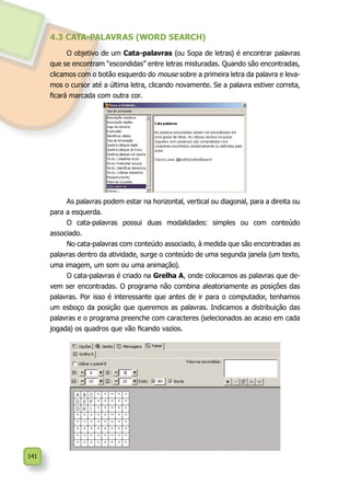 141
4.3 CATA-PALAVRAS (WORD SEARCH)
O objetivo de um Cata-palavras (ou Sopa de letras) é encontrar palavras
que se encontram “escondidas” entre letras misturadas. Quando são encontradas,
clicamos com o botão esquerdo do mouse sobre a primeira letra da palavra e leva-
mos o cursor até a última letra, clicando novamente. Se a palavra estiver correta,
ficará marcada com outra cor.
As palavras podem estar na horizontal, vertical ou diagonal, para a direita ou
para a esquerda.
O cata-palavras possui duas modalidades: simples ou com conteúdo
associado.
No cata-palavras com conteúdo associado, à medida que são encontradas as
palavras dentro da atividade, surge o conteúdo de uma segunda janela (um texto,
uma imagem, um som ou uma animação).
O cata-palavras é criado na Grelha A, onde colocamos as palavras que de-
vem ser encontradas. O programa não combina aleatoriamente as posições das
palavras. Por isso é interessante que antes de ir para o computador, tenhamos
um esboço da posição que queremos as palavras. Indicamos a distribuição das
palavras e o programa preenche com caracteres (selecionados ao acaso em cada
jogada) os quadros que vão ficando vazios.
 