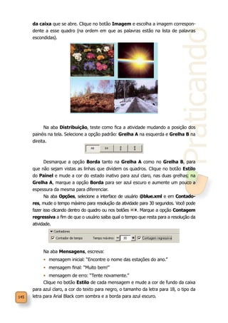 145
Praticando
da caixa que se abre. Clique no botão Imagem e escolha a imagem correspon-
dente a esse quadro (na ordem em que as palavras estão na lista de palavras
escondidas).
Na aba Distribuição, teste como fica a atividade mudando a posição dos
painéis na tela. Selecione a opção padrão: Grelha A na esquerda e Grelha B na
direita.
Desmarque a opção Borda tanto na Grelha A como no Grelha B, para
que não sejam vistas as linhas que dividem os quadros. Clique no botão Estilo
do Painel e mude a cor do estado inativo para azul claro, nas duas grelhas; na
Grelha A, marque a opção Borda para ser azul escuro e aumente um pouco a
espessura da mesma para diferenciar.
Na aba Opções, selecione a interface de usuário @blue.xml e em Contado-
res, mude o tempo máximo para resolução da atividade para 30 segundos. Você pode
fazer isso clicando dentro do quadro ou nos botões . Marque a opção Contagem
regressiva a fim de que o usuário saiba qual o tempo que resta para a resolução da
atividade.
Na aba Mensagens, escreva:
•	 mensagem inicial: “Encontre o nome das estações do ano.”
•	 mensagem final: “Muito bem!”
•	 mensagem de erro: “Tente novamente.”
Clique no botão Estilo de cada mensagem e mude a cor de fundo da caixa
para azul claro, a cor do texto para negro, o tamanho da letra para 18, o tipo da
letra para Arial Black com sombra e a borda para azul escuro.
 