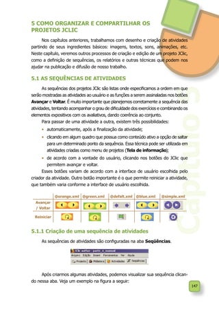 147
5.1.1 Criação de uma sequência de atividades
As sequências de atividades são configuradas na aba Seqüências.
Após criarmos algumas atividades, podemos visualizar sua sequência clican-
do nessa aba. Veja um exemplo na figura a seguir:
Capítulo5
5 COMO ORGANIZAR E COMPARTILHAR OS
PROJETOS JCLIC
Nos capítulos anteriores, trabalhamos com desenho e criação de atividades
partindo de seus ingredientes básicos: imagens, textos, sons, animações, etc.
Neste capítulo, veremos outros processos de criação e edição de um projeto JClic,
como a definição de sequências, os relatórios e outras técnicas que podem nos
ajudar na publicação e difusão de nosso trabalho.
5.1 AS SEQUÊNCIAS DE ATIVIDADES
As sequências dos projetos JClic são listas onde especificamos a ordem em que
serão mostradas as atividades ao usuário e as funções a serem assinaladas nos botões
Avançar e Voltar. É muito importante que planejemos corretamente a sequência das
atividades, tentando acompanhar o grau de dificuldade dos exercícios e combinando os
elementos expositivos com os avaliativos, dando coerência ao conjunto.
Para passar de uma atividade a outra, existem três possibilidades:
•	 automaticamente, após a finalização da atividade;
•	 clicando em algum quadro que possua como conteúdo ativo a opção de saltar
para um determinado ponto da sequência. Essa técnica pode ser utilizada em
atividades criadas como menu de projetos (Tela de informação);
•	 de acordo com a vontade do usuário, clicando nos botões do JClic que
permitem avançar e voltar.
Esses botões variam de acordo com a interface de usuário escolhida pelo
criador da atividade. Outro botão importante é o que permite reiniciar a atividade,
que também varia conforme a interface de usuário escolhida.
@orange.xml @green.xml @defalt.xml @blue.xml @simple.xml
Avançar
/ Voltar
Reiniciar
 