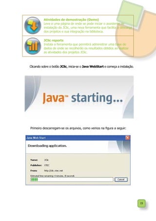 15
Clicando sobre o botão JClic, inicia-se o Java WebStart e começa a instalação.
Atividades de demostração (Demo)
Leva a uma página de onde se pode iniciar o assistente de
instalação do JClic, uma nova ferramenta que facilita a descarga
dos projetos e sua integração na biblioteca.
JClic reports
Instala a ferramenta que permitirá administrar uma base de
dados de onde se recolherão os resultados obtidos ao realizar
as atividades dos projetos JClic.
Primeiro descarregam-se os arquivos, como vemos na figura a seguir:
 