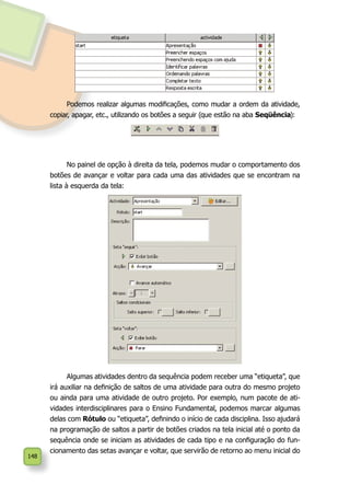 148
No painel de opção à direita da tela, podemos mudar o comportamento dos
botões de avançar e voltar para cada uma das atividades que se encontram na
lista à esquerda da tela:
Algumas atividades dentro da sequência podem receber uma “etiqueta”, que
irá auxiliar na definição de saltos de uma atividade para outra do mesmo projeto
ou ainda para uma atividade de outro projeto. Por exemplo, num pacote de ati-
vidades interdisciplinares para o Ensino Fundamental, podemos marcar algumas
delas com Rótulo ou “etiqueta”, definindo o início de cada disciplina. Isso ajudará
na programação de saltos a partir de botões criados na tela inicial até o ponto da
sequência onde se iniciam as atividades de cada tipo e na configuração do fun-
cionamento das setas avançar e voltar, que servirão de retorno ao menu inicial do
Podemos realizar algumas modificações, como mudar a ordem da atividade,
copiar, apagar, etc., utilizando os botões a seguir (que estão na aba Seqüência):
 