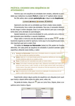 Praticando
151
PRÁTICA: CRIANDO UMA SEQUÊNCIA DE
ATIVIDADES I
Faremos aqui uma sequência de atividades bem simples, utilizando as ativi-
dades que realizamos no projeto Parte 4, criado no 4.º capítulo deste manual.
No JClic author, abra o projeto parte4.jclic.zip e clique na aba Seqüências.
Aparecerá uma lista com as atividades que foram criadas nesse projeto.
Primeiramente, fixe a ordem das atividades. Para isso, é necessário deslocá-
las até chegar à ordem desejada. Esse é um ponto decisivo para que a execução
tenha êxito como atividade de aprendizagem.
Ajudará bastante se o nome da atividade for curto, somente com a informa-
ção necessária para identificar o assunto trabalhado.
Clique sobre o nome de uma das atividades e com as setas de des-
locamento organize-as onde for oportuno. Como aqui é uma sequência para teste,
não importará qual será a ordem final.
Os botões de Avançar ou Retroceder (setas) do JClic podem ter funções
diferentes. Em cada ponto da sequência de atividades é possível assinalar ações
específicas utilizando esses botões, a saber:
Experimente colocar alguns pontos da sequência com etiquetas (com qual-
quer texto) e depois defina ações de saltar, parar, voltar, etc.
Na janela de testes, clique em para ver como ficou. Depois, deixe a se-
quência como mostra a figura:
Avançar ou Retroceder. Passar para a atividade anterior ou seguinte, conforme o
caso. São as ações por padrão dos botões.
Saltar. Ação de ir a um determinado ponto da sequência, definido por uma etiqueta.
Também podemos saltar de um projeto a outro.
Parar. O botão que tem assinalada essa ação se mostra inativo.
Voltar. Se foi dado comando para algum salto, utilizamos esse botão para voltar ao
ponto de onde ocorreu o salto. Contudo, se não foi dado nenhum salto, esse botão se
mostra inativo. Essa ação costuma ser colocada ao final das sequências, para facilitar
o retorno ao ponto de partida.
Sair. Se estivermos no JClic player, encerra-se a aplicação. Se estivermos em um
applet, a ação redireciona para a página indicada.
 
