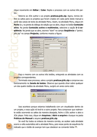 Praticando
154
clique novamente em Editar / Colar. Repita o processo com as outras três par-
tes.
Retorne ao JClic author e ao projeto praticas.jclic.zip. Agora, iremos de-
finir os saltos para os projetos que foram criados em cada parte deste manual a
partir das caixas de texto da atividade Menu. Assim, na atividade Menu, clique em
Parte 1 e, na janela do diálogo de edição que se abre, clique no botão Conteúdo
ativo. Na janela Conteúdo activo e multimeios, selecione a opção Ir à se-
qüência. Na janela que se abre, escreva “start” no campo Seqüência e “parte1.
jclic.zip” no campo Projecto, conforme mostra a figura:
Faça o mesmo com os outros três botões, enlaçando as atividades com os
projetos correspondentes.
Terminado esse processo, salve o projeto praticas.jclic.zip e comprove seu
funcionamento na Janela de testes. Observe que quando clicar sobre qualquer
um dos quatro botões da atividade Menu, surgirá um aviso como este:
Isso acontece porque estamos trabalhando com um visualizador dentro de
um projeto, e essa ação irá levá-lo a outro projeto. Para comprovar que realmen-
te estão ocorrendo os saltos da maneira desejada, feche o JClic author e abra o
JClic player. Feito isso, clique em Arquivos / Abrir o arquivo e busque na pasta
Práticas do Manual o arquivo praticas.jclic.zip.
Se você fez todos os enlaces da maneira correta, ao acabar cada atividade
ocorre a volta automática até a atividade Menu, pois nesse ponto da sequência foi
indicado que o botão de avançar tem que obedecer ao comando Voltar .
 