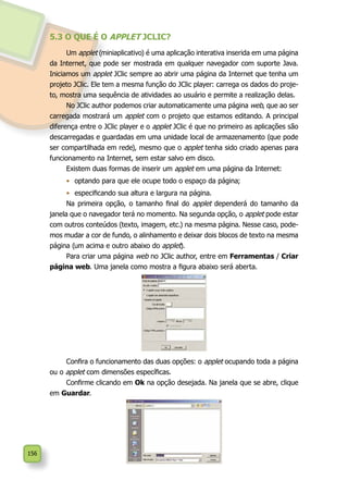 156
5.3 O QUE É O APPLET JCLIC?
Um applet (miniaplicativo) é uma aplicação interativa inserida em uma página
da Internet, que pode ser mostrada em qualquer navegador com suporte Java.
Iniciamos um applet JClic sempre ao abrir uma página da Internet que tenha um
projeto JClic. Ele tem a mesma função do JClic player: carrega os dados do proje-
to, mostra uma sequência de atividades ao usuário e permite a realização delas.
No JClic author podemos criar automaticamente uma página web, que ao ser
carregada mostrará um applet com o projeto que estamos editando. A principal
diferença entre o JClic player e o applet JClic é que no primeiro as aplicações são
descarregadas e guardadas em uma unidade local de armazenamento (que pode
ser compartilhada em rede), mesmo que o applet tenha sido criado apenas para
funcionamento na Internet, sem estar salvo em disco.
Existem duas formas de inserir um applet em uma página da Internet:
•	 optando para que ele ocupe todo o espaço da página;
•	 especificando sua altura e largura na página.
Na primeira opção, o tamanho final do applet dependerá do tamanho da
janela que o navegador terá no momento. Na segunda opção, o applet pode estar
com outros conteúdos (texto, imagem, etc.) na mesma página. Nesse caso, pode-
mos mudar a cor de fundo, o alinhamento e deixar dois blocos de texto na mesma
página (um acima e outro abaixo do applet).
Para criar uma página web no JClic author, entre em Ferramentas / Criar
página web. Uma janela como mostra a figura abaixo será aberta.
Confira o funcionamento das duas opções: o applet ocupando toda a página
ou o applet com dimensões específicas.
Confirme clicando em Ok na opção desejada. Na janela que se abre, clique
em Guardar.
 