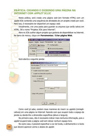 Praticando
158
PRÁTICA: CRIANDO E EXIBINDO UMA PÁGINA NA
INTERNET COM APPLET JCLIC
Nesta prática, será criada uma página web (em formato HTML) com um
applet JClic contendo uma sequência de atividades de um projeto criado por você.
Para isso, é necessário ter disponível um espaço web.
Inicialmente, crie uma pasta para guardar os arquivos que serão salvos em
HTML. Dê o nome “Projetos JClic para Internet”.
Abra no JClic author algum projeto que gostaria de disponibilizar na Internet.
Na barra de menus, clique em Ferramentas / Criar página Web.
Será aberta a seguinte janela:
Como você já sabe, existem duas maneiras de inserir os applets (miniapli-
cativos) em uma página na Internet: fazendo com que ocupem todo o espaço da
janela ou dando-lhe a dimensões específicas (altura e largura).
No primeiro caso, não é necessário indicar mais nenhuma informação, pois o
applet ocupará toda a página web sem deixar nenhum espaço livre.
No outro caso, é possível especificar a cor de fundo, o alinhamento e o texto
que deverá aparecer acima e abaixo do applet.
 