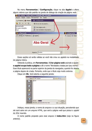 Praticando
159
No menu Ferramentas / Configuração, clique na aba Applet e altere
alguns valores que são padrão na janela de diálogo da criação da página web:
Essas opções só serão válidas se você não criou os applets na modalidade
de página inteira.
Voltando à prática, em Ferramentas / Criar página web assinale a opção:
o applet ocupa toda a página e dê o nome “Atividades criadas por (seu nome)”.
Esse título aparecerá na parte superior da janela do navegador, quando for aberta
a página depois de criada. Portanto, evite que o título seja muito extenso.
Clique em Ok. Será aberta a seguinte janela:
Indique, nessa janela, o nome do arquivo e a sua situação, percebendo que
ele será salvo em um arquivo HTML, que será a página web que possui o applet
do JClic inserido.
O nome padrão proposto para esse arquivo é index.htm (veja na figura
anterior).
 