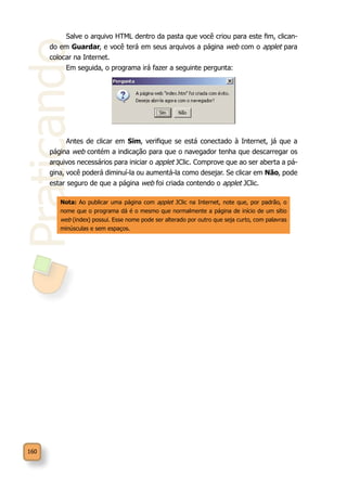 Praticando
160
Salve o arquivo HTML dentro da pasta que você criou para este fim, clican-
do em Guardar, e você terá em seus arquivos a página web com o applet para
colocar na Internet.
Em seguida, o programa irá fazer a seguinte pergunta:
Antes de clicar em Sim, verifique se está conectado à Internet, já que a
página web contém a indicação para que o navegador tenha que descarregar os
arquivos necessários para iniciar o applet JClic. Comprove que ao ser aberta a pá-
gina, você poderá diminuí-la ou aumentá-la como desejar. Se clicar em Não, pode
estar seguro de que a página web foi criada contendo o applet JClic.
Nota: Ao publicar uma página com applet JClic na Internet, note que, por padrão, o
nome que o programa dá é o mesmo que normalmente a página de início de um sítio
web (index) possui. Esse nome pode ser alterado por outro que seja curto, com palavras
minúsculas e sem espaços.
 