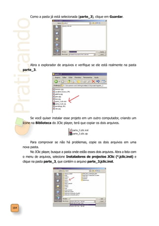 Praticando
164
Como a pasta já está selecionada (parte_3), clique em Guardar.
Abra o explorador de arquivos e verifique se ele está realmente na pasta
parte_3.
Se você quiser instalar esse projeto em um outro computador, criando um
ícone na Biblioteca do JClic player, terá que copiar os dois arquivos.
Para comprovar se não há problemas, copie os dois arquivos em uma
nova pasta.
No JClic player, busque a pasta onde estão esses dois arquivos. Abra a lista com
o menu de arquivos, selecione Instaladores de projectos JClic (*.jclic.inst) e
clique na pasta parte_3, que contém o arquivo parte_3.jclic.inst.
 
