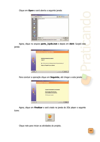 Praticando
165
Clique em Open e será aberta a seguinte janela:
Agora, clique no arquivo parte_3.jclic.inst e depois em Abrir. Surgirá esta
janela:
Para concluir a operação clique em Seguinte, até chegar a esta janela:
Agora, clique em Finalizar e será criado na janela do JClic player o seguinte
ícone:
Clique nele para iniciar as atividades do projeto.
 