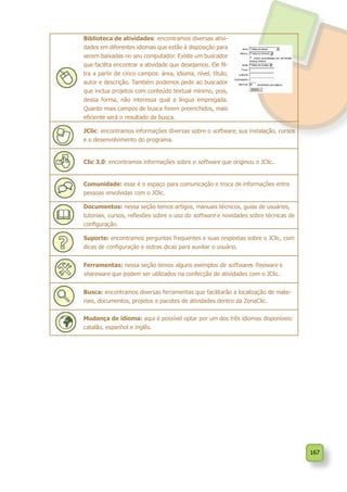167
Biblioteca de atividades: encontramos diversas ativi-
dades em diferentes idiomas que estão à disposição para
serem baixadas no seu computador. Existe um buscador
que facilita encontrar a atividade que desejamos. Ele fil-
tra a partir de cinco campos: área, idioma, nível, título,
autor e descrição. Também podemos pedir ao buscador
que inclua projetos com conteúdo textual mínimo, pois,
dessa forma, não interessa qual a língua empregada.
Quanto mais campos de busca forem preenchidos, mais
eficiente será o resultado da busca.
JClic: encontramos informações diversas sobre o software, sua instalação, cursos
e o desenvolvimento do programa.
Clic 3.0: encontramos informações sobre o software que originou o JClic.
Comunidade: esse é o espaço para comunicação e troca de informações entre
pessoas envolvidas com o JClic.
Documentos: nessa seção temos artigos, manuais técnicos, guias de usuários,
tutoriais, cursos, reflexões sobre o uso do software e novidades sobre técnicas de
configuração.
Suporte: encontramos perguntas frequentes e suas respostas sobre o JClic, com
dicas de configuração e outras dicas para auxiliar o usuário.
Ferramentas: nessa seção temos alguns exemplos de softwares freeware e
shareware que podem ser utilizados na confecção de atividades com o JClic.
Busca: encontramos diversas ferramentas que facilitarão a localização de mate-
riais, documentos, projetos e pacotes de atividades dentro da ZonaClic.
Mudança de idioma: aqui é possível optar por um dos três idiomas disponíveis:
catalão, espanhol e inglês.
 