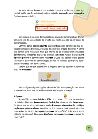 17
Na parte inferior da página que se abriu, busque a versão que prefere (es-
panhol, inglês, alemão ou italiano) e clique no botão instalarlo en el ordenador
(instalar no computador).
Será iniciado o processo de instalação das atividades demonstrativas (Demo)
com uma tela de apresentação do projeto, que neste caso são as atividades de
demonstração.
Confirme com o botão Seguinte os diferentes passos por onde se dá a ins-
talação: seleção da biblioteca, descarga de arquivos e criação de ícones. A última
tela contém uma mensagem final que informa se os projetos foram instalados
corretamente, oferecendo a opção de executar a atividade. Marque a opção Abrir
agora o projeto e confirme com Finalizar. O JClic será aberto e você poderá
visualizar as atividades de demonstração. Se não for marcada essa opção, o pro-
cesso é finalizado sem abrir a Demo.
Sempre que desejar, poderá abrir o projeto a partir do botão do JClic que se
criou na Biblioteca:
Para configurar algumas opções básicas do JClic, como proteção com senha
e mudança de aspecto e de ambiente visual, leia os passos a seguir:
1.º passo
Abra o JClic no menu Iniciar / JClic ou no ícone que está na área
de trabalho. No menu Ferramentas / Definições, clique na aba Segurança.
Na janela que se abriu, selecione a opção Proteger alterações de configu-
ração com palavra-chave. Ao ativar os dois quadros, você poderá introduzir
uma senha. No espaço Nova palavra-chave escreva “jclic” (esta será a senha
utilizada na atividade). No espaço Confirme nova palavra-chave, escreva de
novo “jclic”.
 