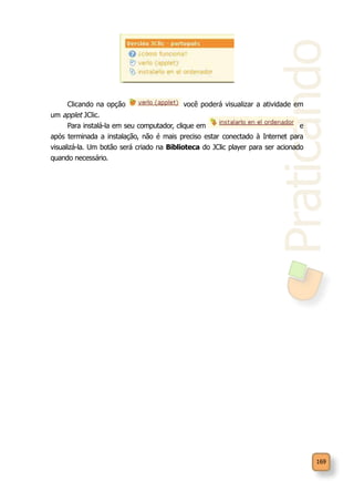 Praticando
169
Clicando na opção você poderá visualizar a atividade em
um applet JClic.
Para instalá-la em seu computador, clique em e
após terminada a instalação, não é mais preciso estar conectado à Internet para
visualizá-la. Um botão será criado na Biblioteca do JClic player para ser acionado
quando necessário.
 