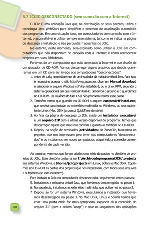 170
5.7 JCLIC DESCONECTADO (sem conexão com a Internet)
O JClic é uma aplicação Java que, na distribuição de seus pacotes, utiliza a
tecnologia Java WebStart para simplificar o processo de atualização automática
dos programas. Em uma situação ideal, em computadores com conexão com a In-
ternet, o aconselhável é utilizar sempre esse sistema, tal como se indica na página
de descarga e instalação e nas perguntas frequentes do JClic.
No entanto, neste momento, será explicado como utilizar o JClic em com-
putadores que não disponham de conexão com a Internet e como acrescentar
projetos em suas Bibliotecas.
Partimos de um computador que está conectado à Internet e que dispõe de
um gravador de CD-ROM. Vamos descarregar alguns arquivos que depois grava-
remos em um CD para ser levado aos computadores “desconectados”:
1.	Antes de tudo, necessitaremos de um instalador da máquina virtual Java. Para isso,
é necessário acessar o sítio http://www.java.com, clicar em Manual download
e selecionar o arquivo Windows (off line installation), ou o Linux RPM, segundo o
sistema operacional em que vamos instalá-lo. Baixamos o arquivo e o guardamos
no CD-ROM. Os usuários do Mac OS-X não precisam realizar esse passo.
2.	Também temos que guardar no CD-ROM o arquivo customJMFinstal.exe,
que servirá para instalar as extensões multimídia no Windows, ou seu equiva-
lente Linux (Mac OS-X já possui QuickTime de série).
3.	Ao final da página de descarga do JClic existe um instalador executável
e um arquivo ZIP com a última versão disponível do programa. Temos que
descarregar aquele que mais nos convém e guardá-lo também no CD-ROM.
4.	Depois, na seção de atividades (actividades) da ZonaClic, buscamos os
projetos que nos interessam para levar aos computadores “desconecta-
dos” e os instalamos em nosso computador, adquirindo a conexão corres-
pondente de cada versão.
Ao terminar, veremos que foram criadas uma série de pastas no diretório de pro-
jetos do JClic. Esse diretório costuma ser C:ArchivosdeprogramaJClicprojects
em sistemas Windows, e $home/jclic/projects em Linux, Solaris e Mac OS-X. Copia-
mos no CD-ROM as pastas dos projetos que nos interessam, com todos seus arquivos
e subpastas (se elas existirem).
Para instalar o Jclic no computador desconectado, seguiremos estes passos:
5.	Instalamos a máquina virtual Java, que havíamos descarregado no passo 1.
6.	Na sequência, instalamos as extensões multimídia, que obtivemos no passo 2.
7.	 Depois, se for um sistema Windows, executamos o instalador que havía-
mos descarregado no passo 3. No Mac OS-X, Linux e Solaris temos que
criar uma pasta onde for mais apropriado, expandir ali o conteúdo do
arquivo ZIP (com a ordem “unzip”) e criar os lançadores das aplicações
 