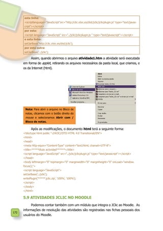 172
esta linha:
<scriptlanguage="JavaScript"src="http://clic.xtec.es/dist/jclic/jclicplugin.js" type="text/javas-
cript"></script>
por esta:
<script language="JavaScript" src="../jclic/jclicplugin.js " type="text/javascript"></script>
e esta linha:
setJarBase('http://clic.xtec.es/dist/jclic');
por esta outra:
setJarBase('../jclic');
Assim, quando abrirmos o arquivo atividade1.htm a atividade será executada
em forma de applet, retirando os arquivos necessários da pasta local, que criamos, e
os da Internet (html).
Nota: Para abrir o arquivo no Bloco de
notas, clicamos com o botão direito do
mouse e selecionamos Abrir com /
Bloco de notas.
Após as modificações, o documento html terá a seguinte forma:
<!doctype html public "-//W3C//DTD HTML 4.0 Transitional//EN">
<html>
<head>
<meta http-equiv="Content-Type" content="text/html; charset=UTF-8">
<title>*****título actividad******</title>
<script language="JavaScript" src="../jclic/jclicplugin.js" type="text/javascript"></script>
</head>
<body leftmargin="0" topmargin="0" marginwidth="0" marginheight="0" onLoad="window.
focus();">
<script language="JavaScript">
setJarBase('../jclic');
writePlugin('*****.jclic.zip', '100%', '100%');
</script>
</body>
</html>
5.9 ATIVIDADES JCLIC NO MOODLE
Podemos contar também com um módulo que integra o JClic ao Moodle. As
informações de resolução das atividades são registradas nas fichas pessoais dos
usuários do Moodle.
 