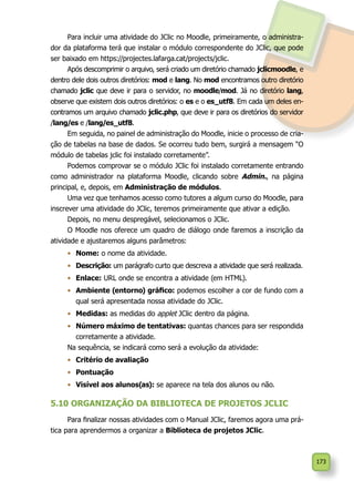173
Para incluir uma atividade do JClic no Moodle, primeiramente, o administra-
dor da plataforma terá que instalar o módulo correspondente do JClic, que pode
ser baixado em https://projectes.lafarga.cat/projects/jclic.
Após descomprimir o arquivo, será criado um diretório chamado jclicmoodle, e
dentro dele dois outros diretórios: mod e lang. No mod encontramos outro diretório
chamado jclic que deve ir para o servidor, no moodle/mod. Já no diretório lang,
observe que existem dois outros diretórios: o es e o es_utf8. Em cada um deles en-
contramos um arquivo chamado jclic.php, que deve ir para os diretórios do servidor
/lang/es e /lang/es_utf8.
Em seguida, no painel de administração do Moodle, inicie o processo de cria-
ção de tabelas na base de dados. Se ocorreu tudo bem, surgirá a mensagem “O
módulo de tabelas jclic foi instalado corretamente”.
Podemos comprovar se o módulo JClic foi instalado corretamente entrando
como administrador na plataforma Moodle, clicando sobre Admin., na página
principal, e, depois, em Administração de módulos.
Uma vez que tenhamos acesso como tutores a algum curso do Moodle, para
inscrever uma atividade do JClic, teremos primeiramente que ativar a edição.
Depois, no menu despregável, selecionamos o JClic.
O Moodle nos oferece um quadro de diálogo onde faremos a inscrição da
atividade e ajustaremos alguns parâmetros:
•	 Nome: o nome da atividade.
•	 Descrição: um parágrafo curto que descreva a atividade que será realizada.
•	 Enlace: URL onde se encontra a atividade (em HTML).
•	 Ambiente (entorno) gráfico: podemos escolher a cor de fundo com a
qual será apresentada nossa atividade do JClic.
•	 Medidas: as medidas do applet JClic dentro da página.
•	 Número máximo de tentativas: quantas chances para ser respondida
corretamente a atividade.
Na sequência, se indicará como será a evolução da atividade:
•	 Critério de avaliação
•	 Pontuação
•	 Visível aos alunos(as): se aparece na tela dos alunos ou não.
5.10 ORGANIZAÇÃO DA BIBLIOTECA DE PROJETOS JCLIC
Para finalizar nossas atividades com o Manual JClic, faremos agora uma prá-
tica para aprendermos a organizar a Biblioteca de projetos JClic.
 