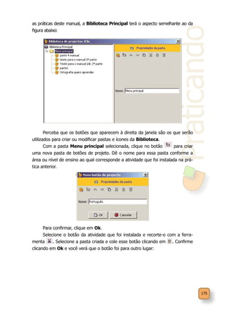 Praticando
175
as práticas deste manual, a Biblioteca Principal terá o aspecto semelhante ao da
figura abaixo:
Perceba que os botões que aparecem à direita da janela são os que serão
utilizados para criar ou modificar pastas e ícones da Biblioteca.
Com a pasta Menu principal selecionada, clique no botão para criar
uma nova pasta de botões de projeto. Dê o nome para essa pasta conforme a
área ou nível de ensino ao qual corresponde a atividade que foi instalada na prá-
tica anterior.
Para confirmar, clique em Ok.
Selecione o botão da atividade que foi instalada e recorte-o com a ferra-
menta . Selecione a pasta criada e cole esse botão clicando em . Confirme
clicando em Ok e você verá que o botão foi para outro lugar:
 