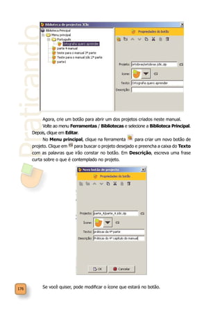Praticando
176
Agora, crie um botão para abrir um dos projetos criados neste manual.
Volte ao menu Ferramentas / Bibliotecas e selecione a Biblioteca Principal.
Depois, clique em Editar.
No Menu principal, clique na ferramenta para criar um novo botão de
projeto. Clique em para buscar o projeto desejado e preencha a caixa do Texto
com as palavras que irão constar no botão. Em Descrição, escreva uma frase
curta sobre o que é contemplado no projeto.
Se você quiser, pode modificar o ícone que estará no botão.
 