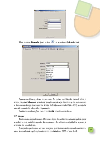 19
Abra o menu Camada (com o sinal ) e selecione @simple.xml
Quanto ao idioma, deixe como está. Se quiser modificá-lo, deverá abrir o
menu na caixa Idioma e selecionar aquele que deseja. Lembre-se de que mesmo
a lista sendo longa (corresponde à lista definida no modelo ISO – 639) a maioria
dos idiomas ainda não estão disponíveis.
Confirme as alterações com o botão Ok e teste o resultado.
2.º passo
Teste vários aspectos com diferentes tipos de ambientes visuais (peles) para
escolher o que mais lhe agrada. As mudanças não afetam as atividades, apenas a
maneira de visualizá-las.
O aspecto que iremos ver nas imagens que ilustram este manual correspon-
dem à modalidade system, funcionando em Windows 2000 e Java 1.4.2
 