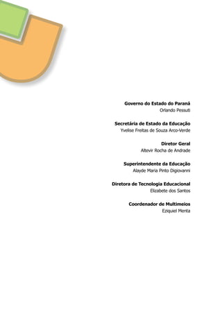 Governo do Estado do Paraná
Orlando Pessuti
Secretária de Estado da Educação
Yvelise Freitas de Souza Arco-Verde
Diretor Geral
Altevir Rocha de Andrade
Superintendente da Educação
Alayde Maria Pinto Digiovanni
Diretora de Tecnologia Educacional
Elizabete dos Santos
Coordenador de Multimeios
Eziquiel Menta
 