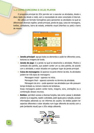 24
1.2 COMO FUNCIONA O JCLIC PLAYER
O programa principal do JClic permite ver e executar as atividades, desde o
disco rígido (ou desde a rede), sem a necessidade de estar conectado à Internet.
Ele utiliza um formato homogêneo para apresentar as atividades na qual se
diferenciam diversas regiões: janela principal, janela de jogo, caixa de mensagens,
botões, contadores, barra de estado, ambiente visual (interface ou pele) e barra
de menus.
•	 Janela principal: agrupa todos os elementos e pode ter diferentes cores,
texturas ou imagens de fundo.
•	 Janela de jogo: é a janela na qual se desenvolve a atividade. Mostra o
conteúdo dos painéis, que podem conter um ou dois painéis, de acordo
com a atividade, e estar situados em qualquer lugar da janela principal.
•	 Caixa de mensagens: só aparece na parte inferior da tela. As atividades
podem ter três tipos de mensagens:
		 Mensagem inicial – aparece no início.
		 Mensagem final – aparece somente no término da atividade.
		 Mensagem de erro – pode aparecer nas atividades que não possuem
tempo limitado ou número máximo de tentativas.
	 Essas mensagens podem conter texto, imagens, sons, animações ou a
combinação desses recursos.
•	 Botões: permitem acesso a diversas funções, tais como: passar à atividade
anterior ou à seguinte, repetir a atividade, pedir ajuda para a solução, acessar
informações adicionais ou ver informes de usuário. Os botões podem ter
aspectos diferentes e estar situados num lugar diferente de acordo com a
pele (ambiente visual) que o JClic esteja utilizando.
 