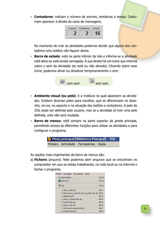 25
•	 Contadores: indicam o número de acertos, tentativas e tempo. Costu-
mam aparecer à direita da caixa de mensagens.
	 No momento de criar as atividades podemos decidir que alguns dos con-
tadores e/ou botões não fiquem ativos.
•	 Barra de estado: está na parte inferior da tela e informa se a atividade
está ativa ou está sendo carregada. À sua direita há um ícone que informa
sobre o som da atividade (se está ou não ativado). Clicando sobre esse
ícone, podemos ativar ou desativar temporariamente o som.
•	 Ambiente visual (ou pele): é a moldura na qual aparecem as ativida-
des. Existem diversas peles para escolher, que se diferenciam no dese-
nho, na cor, no aspecto e na situação dos botões e contadores. A pele do
JClic pode ser definida pelo usuário, mas se a atividade já tiver uma pele
definida, esta não será mudada.
•	 Barra de menus: está sempre na parte superior da janela principal,
permitindo acesso às diferentes funções para utilizar as atividades e para
configurar o programa.
As opções mais importantes da barra de menus são:
a)	Ficheiro (arquivo): Nele podemos abrir arquivos que se encontram no
computador em que se esteja trabalhando, na rede local ou na Internet e
fechar o programa.
com som 	 sem som
 